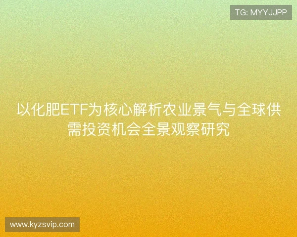 以化肥ETF为核心解析农业景气与全球供需投资机会全景观察研究